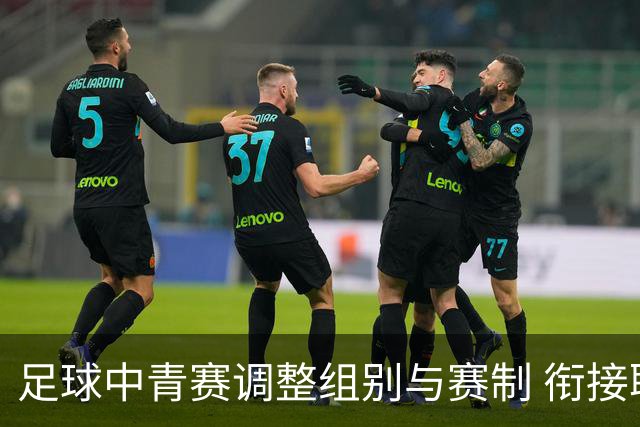 足球中青赛调整组别与赛制 衔接职业联赛
